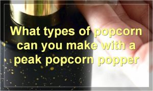 What types of popcorn can you make with a peak popcorn popper